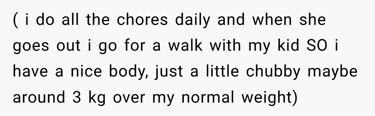 ( i do all the chores daily and when she goes out i go for a walk with my kid SO i have a nice body, just a little chubby...