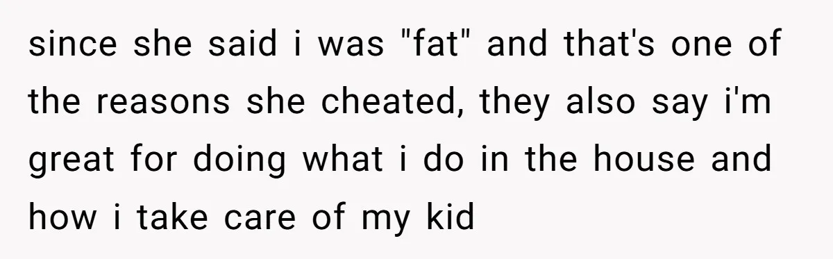 since she said i was "fat" and that's one of the reasons she cheated, they also say i'm great for doing what i do in the house and how i...