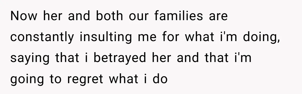 Now her and both our families are constantly insulting me for what i'm doing, saying that i betrayed her and that i'm going to regret what i do