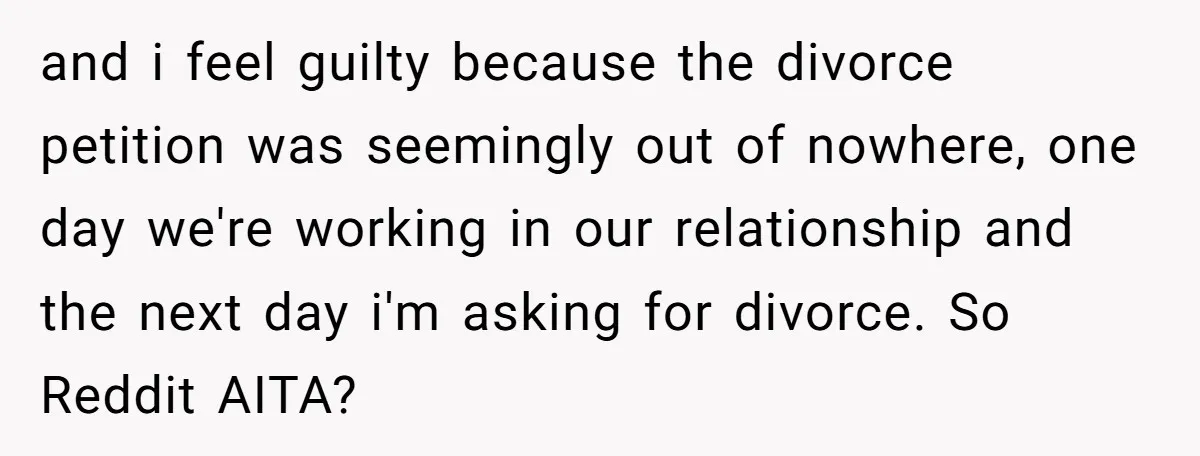 and i feel guilty because the divorce petition was seemingly out of nowhere, one day we're working in our relationship and the next day i'm asking for divorce. So Reddit...