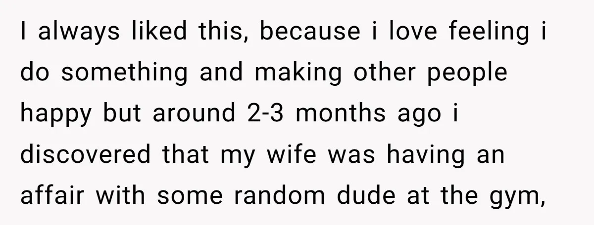 I always liked this, because i love feeling i do something and making other people happy but around 2-3 months ago i discovered that my wife was having an affair...