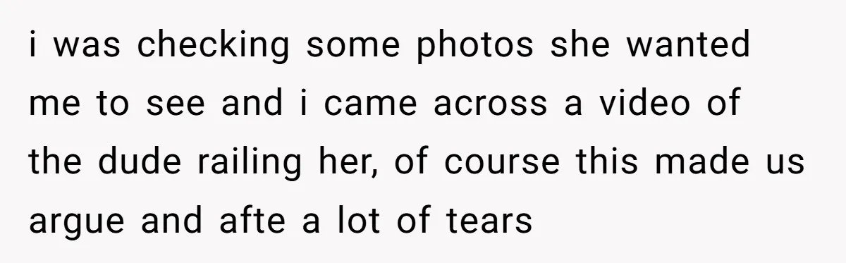 i was checking some photos she wanted me to see and i came across a video of the dude railing her, of course this made us argue and afte a...