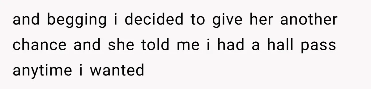 and begging i decided to give her another chance and she told me i had a hall pass anytime i wanted
