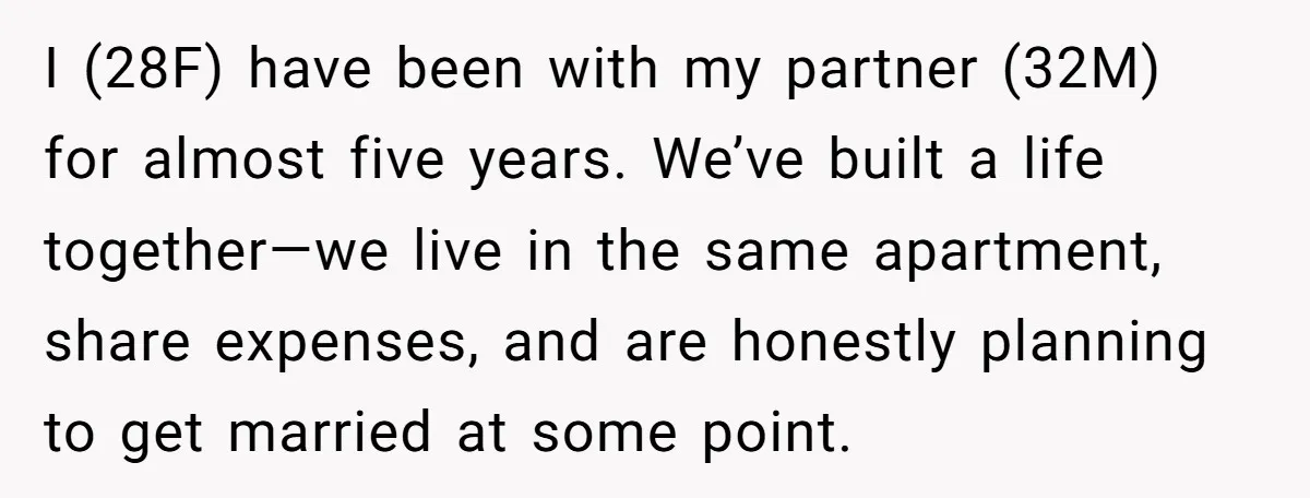 I (28F) have been with my partner (32M) for almost five years. We’ve built a life together—we live in the same apartment, share expenses, and are honestly planning to get...