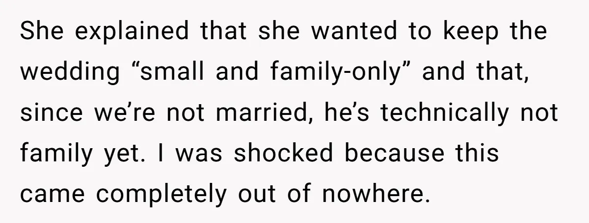 She explained that she wanted to keep the wedding “small and family-only” and that, since we’re not married, he’s technically not family yet. I was shocked because this came completely...