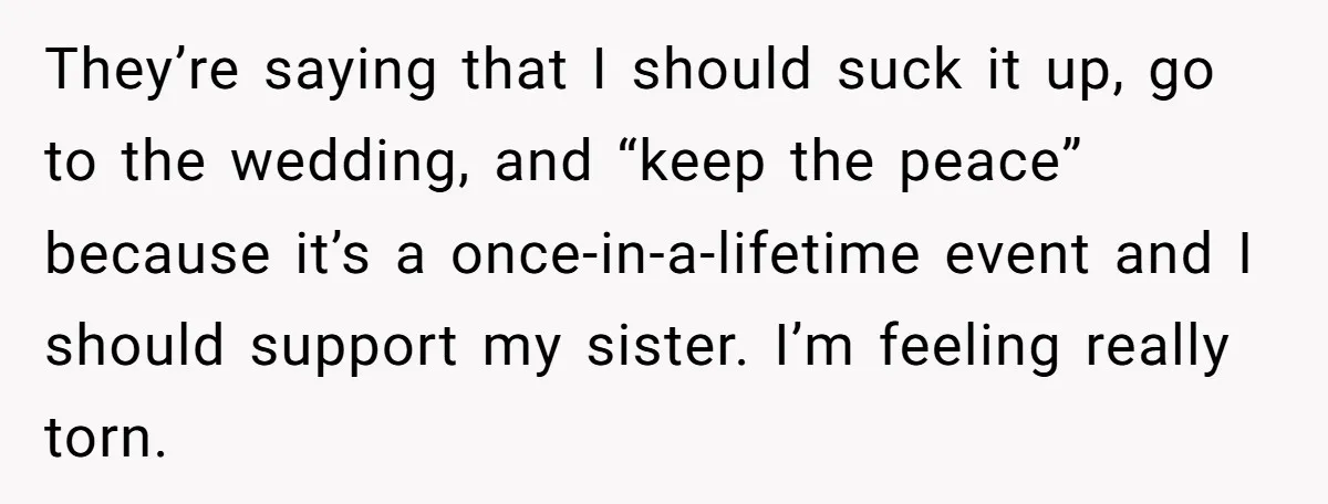 They’re saying that I should suck it up, go to the wedding, and “keep the peace” because it’s a once-in-a-lifetime event and I should support my sister. I’m feeling really...