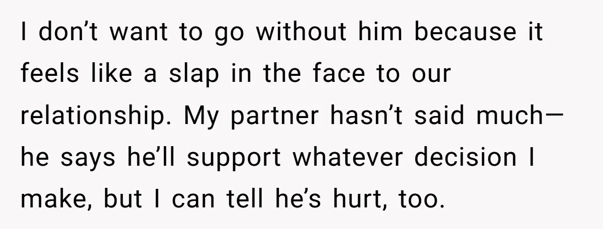 I don’t want to go without him because it feels like a slap in the face to our relationship. My partner hasn’t said much—he says he’ll support whatever decision I...