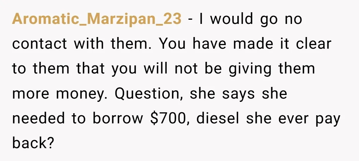Aromatic_Marzipan_23 − I would go no contact with them. You have made it clear to them that you will not be giving them more money. Question, she says she needed...