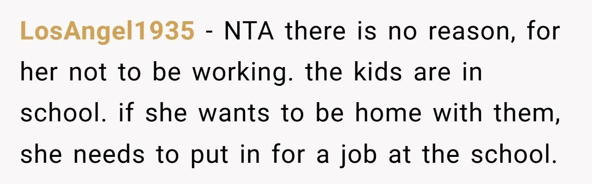 LosAngel1935 − NTA there is no reason, for her not to be working. the kids are in school. if she wants to be home with them, she needs to put...