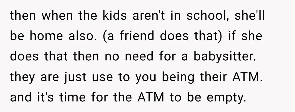 then when the kids aren't in school, she'll be home also. (a friend does that) if she does that then no need for a babysitter. they are just use to...