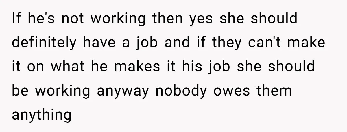If he's not working then yes she should definitely have a job and if they can't make it on what he makes it his job she should be working anyway...