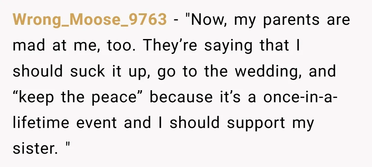 Wrong_Moose_9763 − "Now, my parents are mad at me, too. They’re saying that I should suck it up, go to the wedding, and “keep the peace” because it’s a once-in-a-lifetime...
