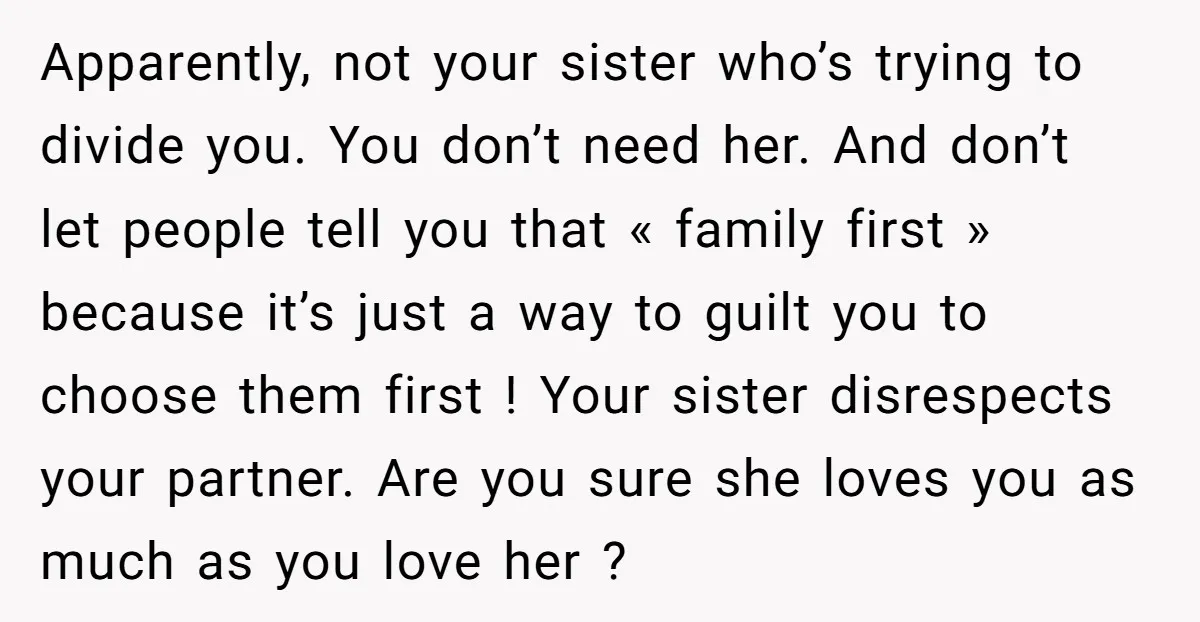 Apparently, not your sister who’s trying to divide you. You don’t need her. And don’t let people tell you that « family first » because it’s just a way to...