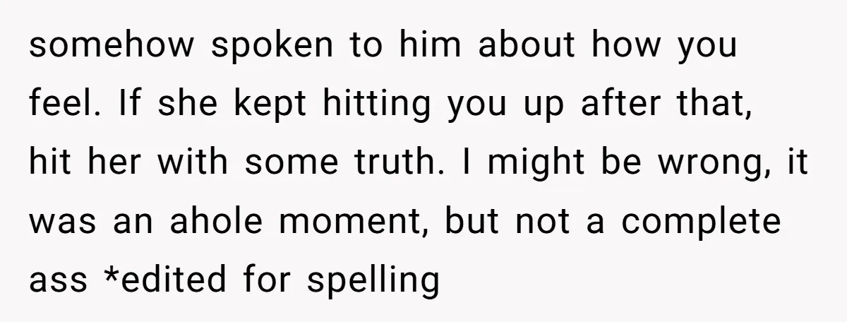 somehow spoken to him about how you feel. If she kept hitting you up after that, hit her with some truth. I might be wrong, it was an ahole moment,...