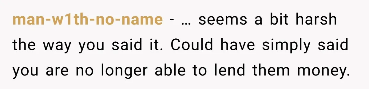 man-w1th-no-name − … seems a bit harsh the way you said it. Could have simply said you are no longer able to lend them money.