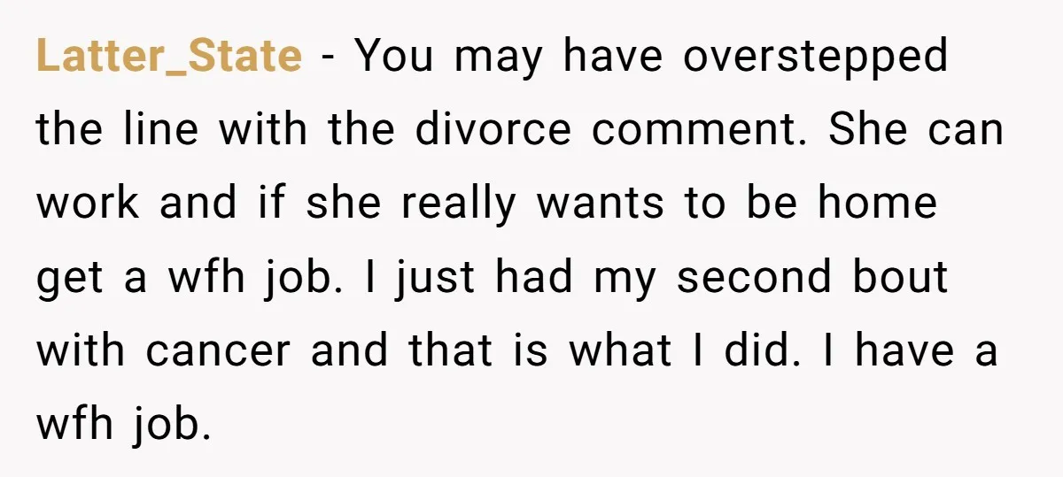 Latter_State − You may have overstepped the line with the divorce comment. She can work and if she really wants to be home get a wfh job. I just had...