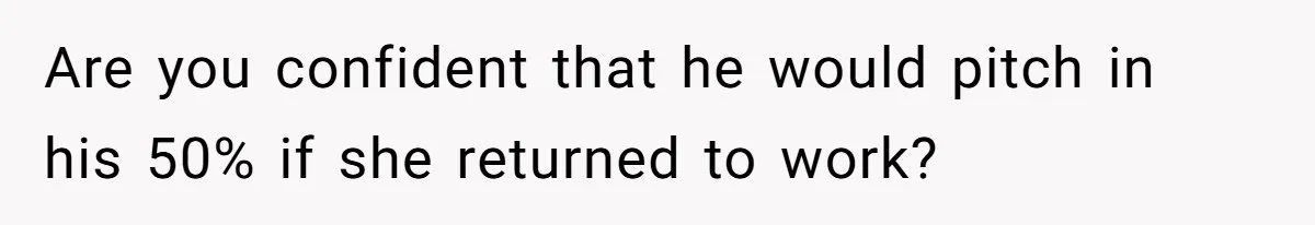 Are you confident that he would pitch in his 50% if she returned to work?