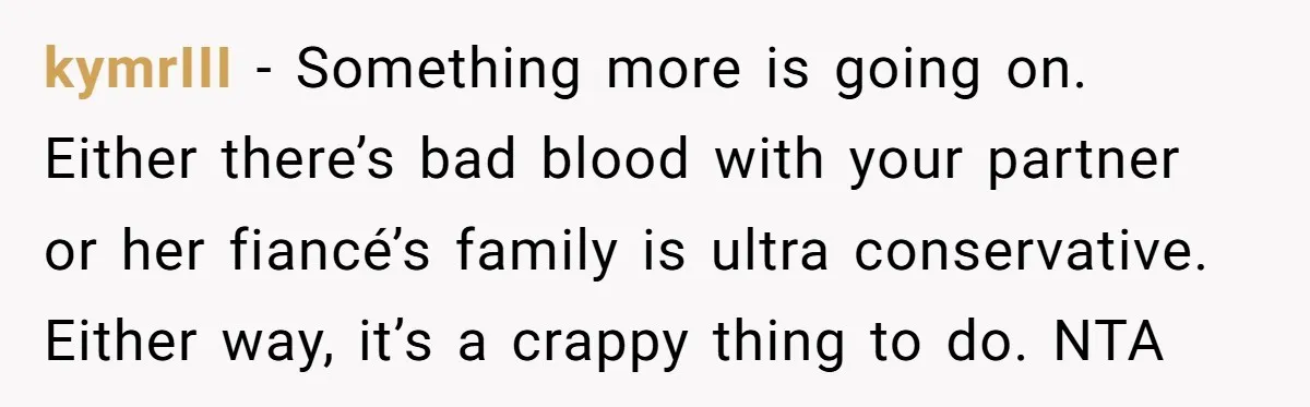 kymrIII − Something more is going on. Either there’s bad blood with your partner or her fiancé’s family is ultra conservative. Either way, it’s a crappy thing to do. NTA