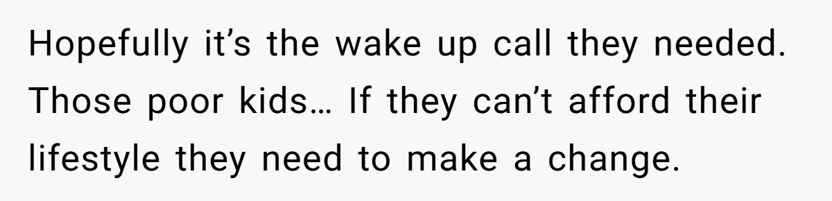 Hopefully it’s the wake up call they needed. Those poor kids… If they can’t afford their lifestyle they need to make a change.
