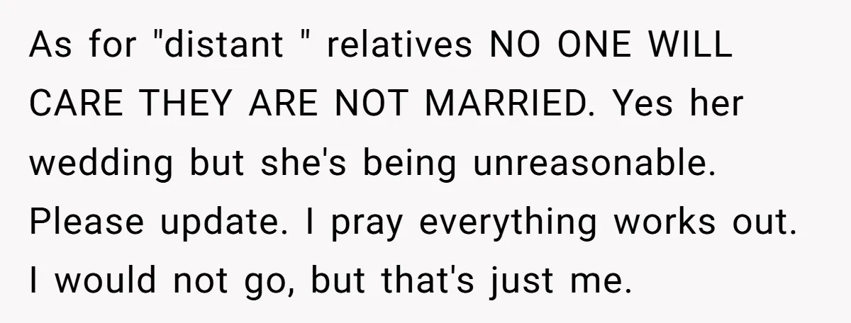 As for "distant " relatives NO ONE WILL CARE THEY ARE NOT MARRIED. Yes her wedding but she's being unreasonable. Please update. I pray everything works out. I would not...