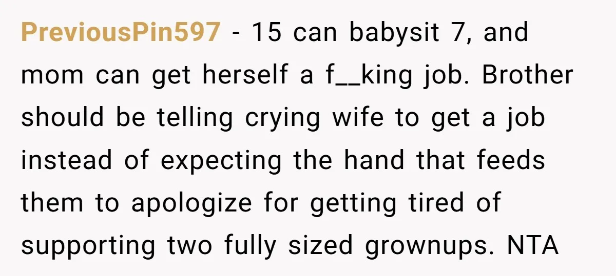PreviousPin597 − 15 can babysit 7, and mom can get herself a f__king job. Brother should be telling crying wife to get a job instead of expecting the hand that...