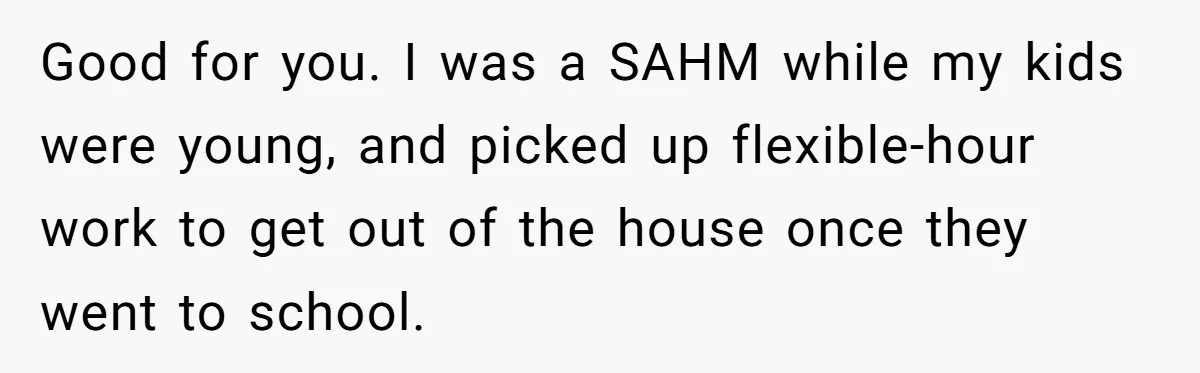 Good for you. I was a SAHM while my kids were young, and picked up flexible-hour work to get out of the house once they went to school.