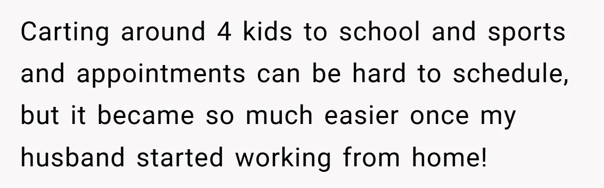 Carting around 4 kids to school and sports and appointments can be hard to schedule, but it became so much easier once my husband started working from home!