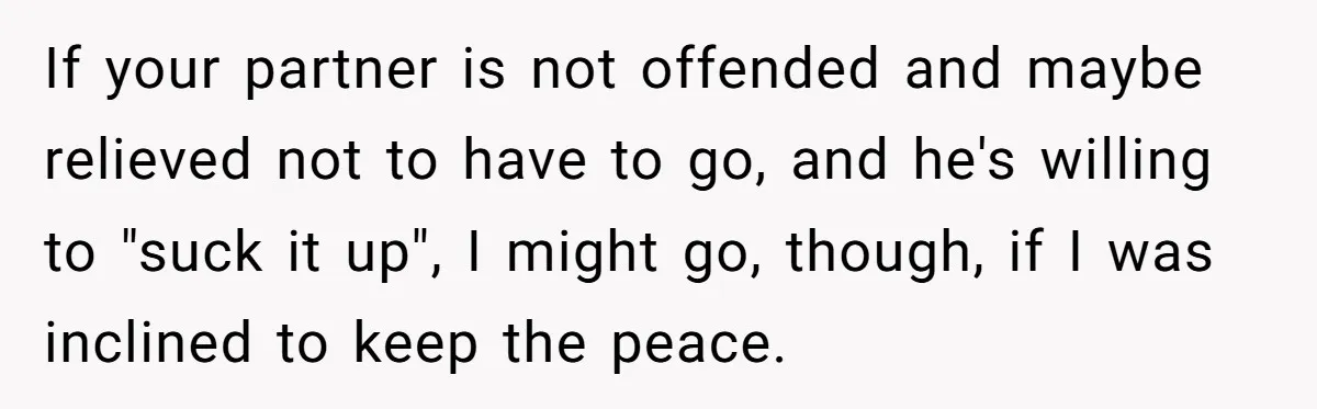 If your partner is not offended and maybe relieved not to have to go, and he's willing to "suck it up", I might go, though, if I was inclined to...