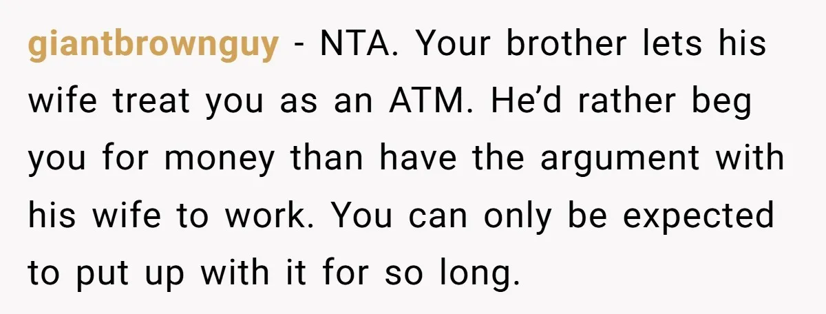 giantbrownguy − NTA. Your brother lets his wife treat you as an ATM. He’d rather beg you for money than have the argument with his wife to work. You can...