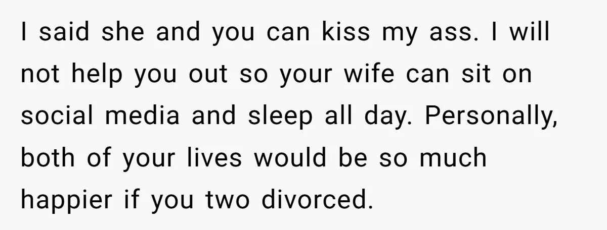 I said she and you can kiss my ass. I will not help you out so your wife can sit on social media and sleep all day. Personally, both of...
