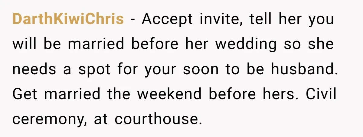 DarthKiwiChris − Accept invite, tell her you will be married before her wedding so she needs a spot for your soon to be husband. Get married the weekend before hers....