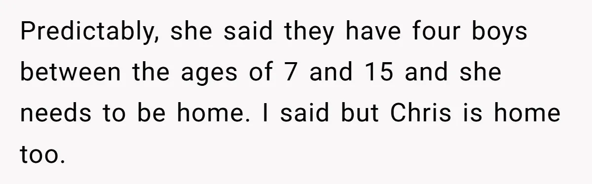 Predictably, she said they have four boys between the ages of 7 and 15 and she needs to be home. I said but Chris is home too.