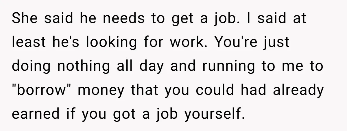 She said he needs to get a job. I said at least he's looking for work. You're just doing nothing all day and running to me to "borrow" money that...