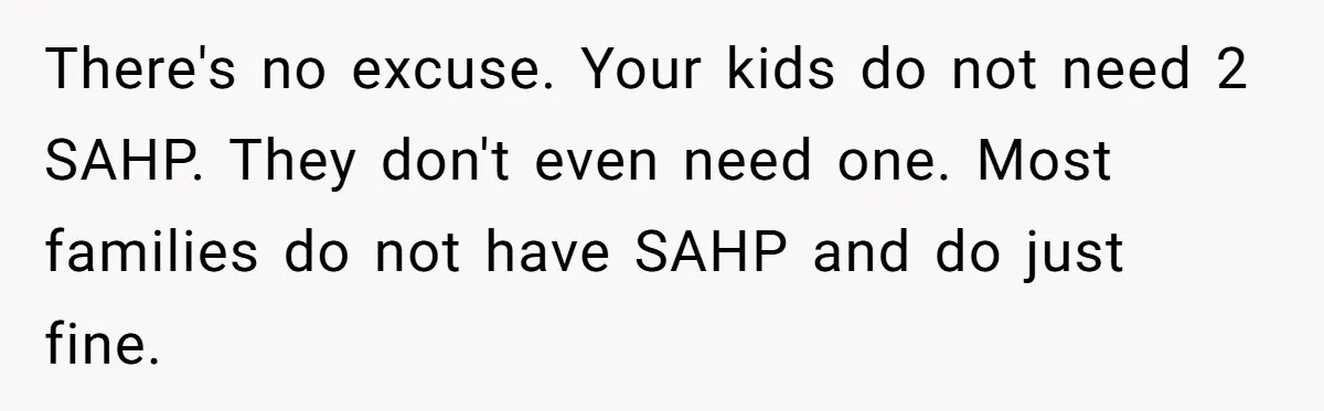 There's no excuse. Your kids do not need 2 SAHP. They don't even need one. Most families do not have SAHP and do just fine.