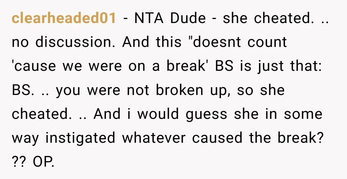 clearheaded01 - NTA Dude - she cheated. .. no discussion. And this "doesnt count 'cause we were on a break' BS is just that: BS. .. you were not broken...
