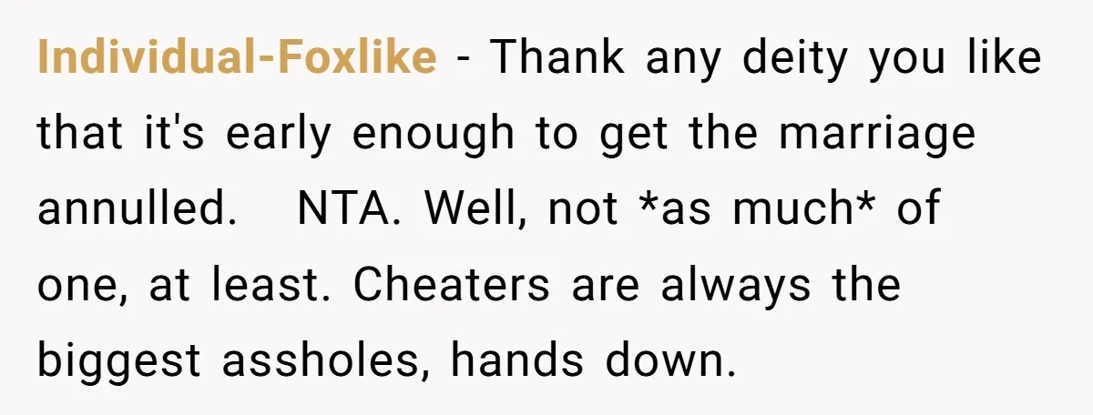Individual-Foxlike - Thank any deity you like that it's early enough to get the marriage annulled. NTA. Well, not *as much* of one, at least. Cheaters are always the biggest...