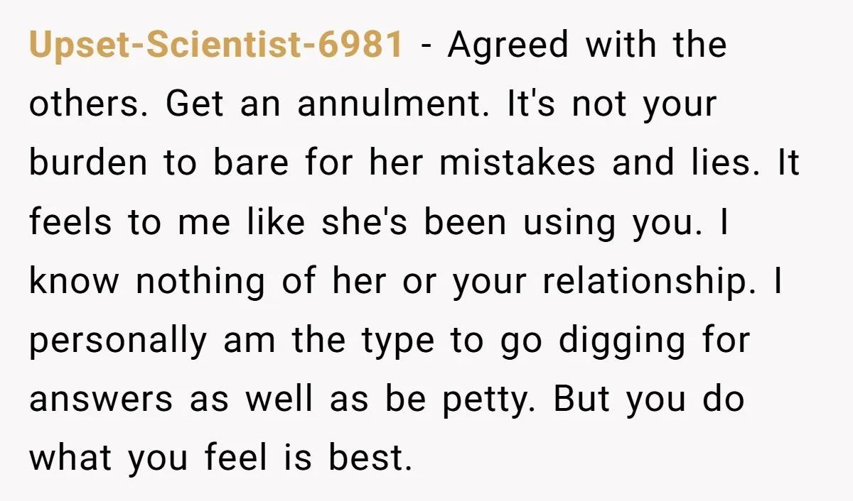 Upset-Scientist-6981 - Agreed with the others. Get an annulment. It's not your burden to bare for her mistakes and lies. It feels to me like she's been using you. I...