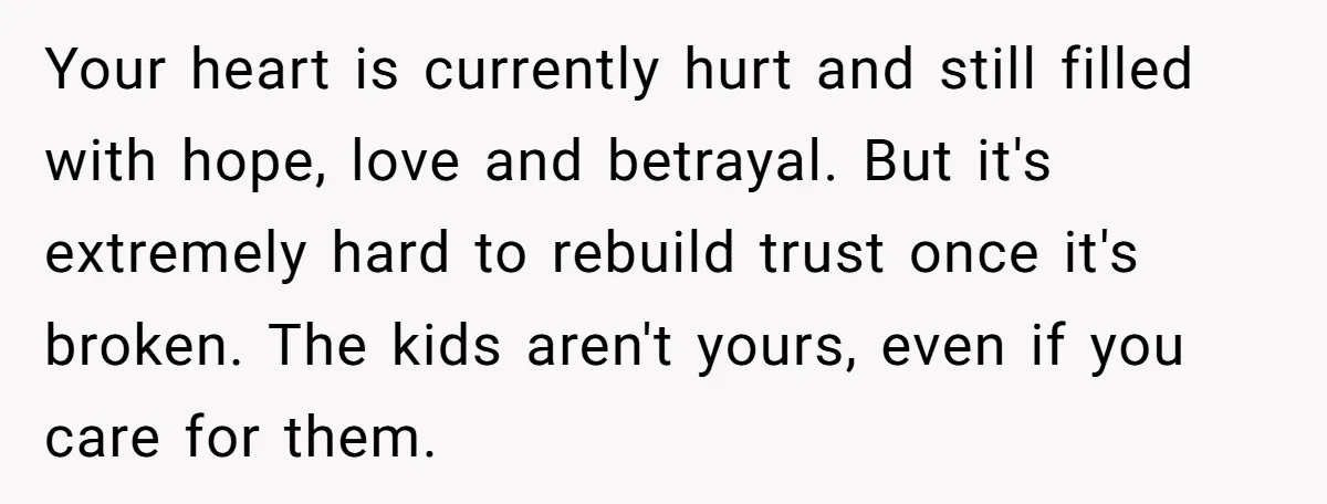 Your heart is currently hurt and still filled with hope, love and betrayal. But it's extremely hard to rebuild trust once it's broken. The kids aren't yours, even if you...
