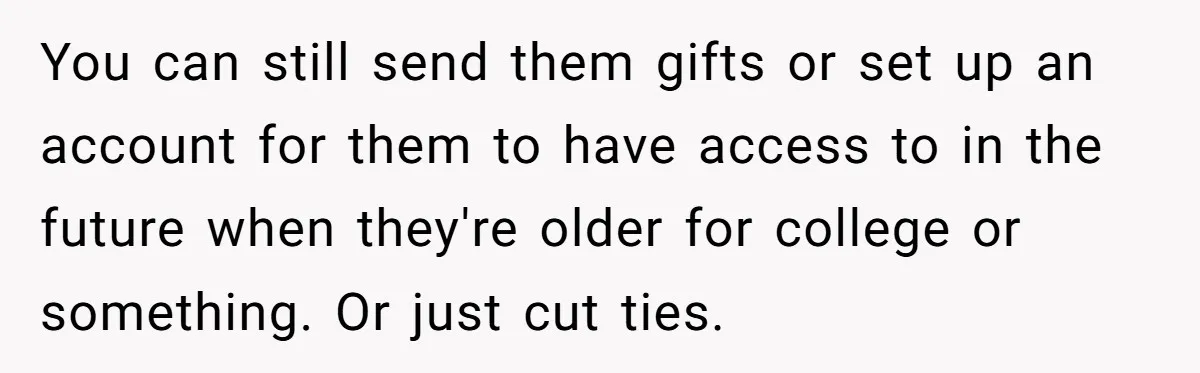 You can still send them gifts or set up an account for them to have access to in the future when they're older for college or something. Or just cut...