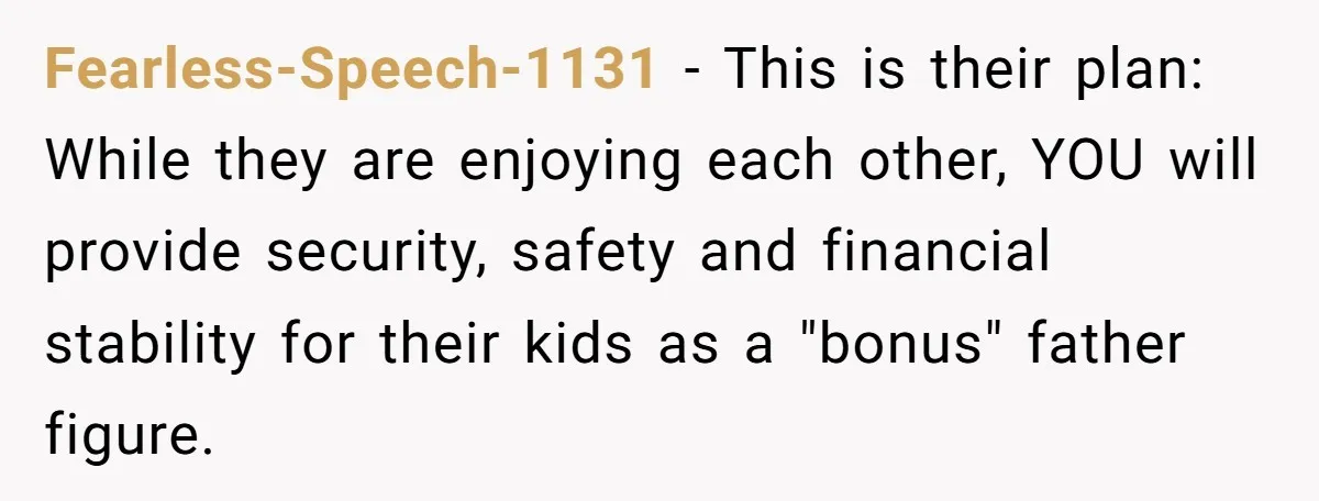 Fearless-Speech-1131 - This is their plan: While they are enjoying each other, YOU will provide security, safety and financial stability for their kids as a "bonus" father figure.