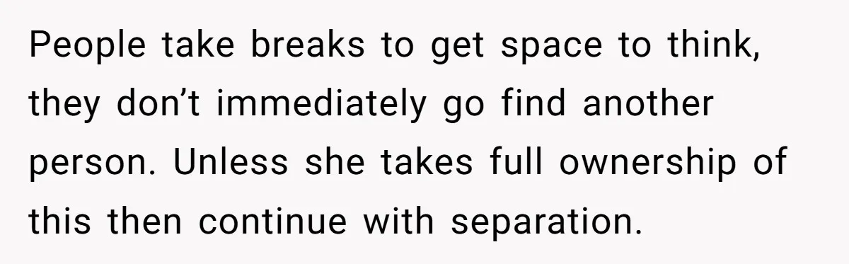 People take breaks to get space to think, they don’t immediately go find another person. Unless she takes full ownership of this then continue with separation.