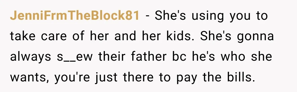 JenniFrmTheBlock81 - She's using you to take care of her and her kids. She's gonna always s__ew their father bc he's who she wants, you're just there to pay the...