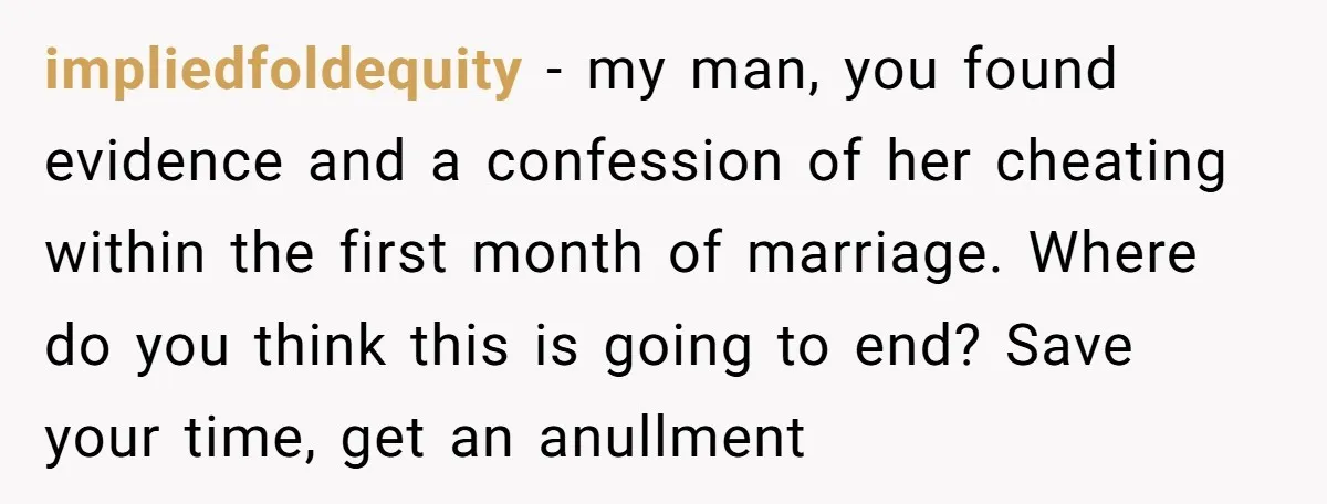impliedfoldequity - my man, you found evidence and a confession of her cheating within the first month of marriage. Where do you think this is going to end? Save your...