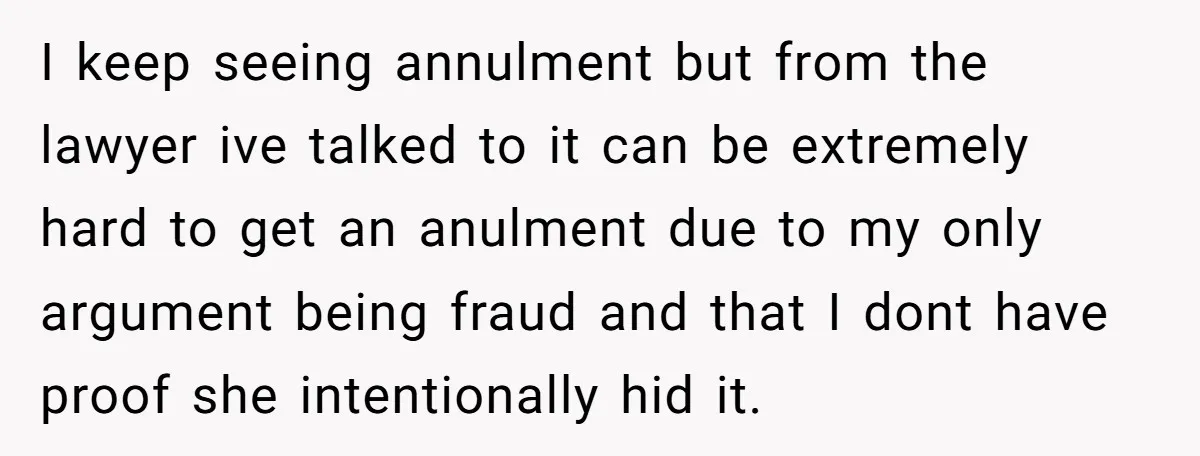 I keep seeing annulment but from the lawyer ive talked to it can be extremely hard to get an anulment due to my only argument being fraud and that I...