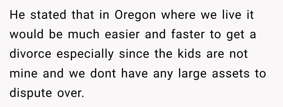 He stated that in Oregon where we live it would be much easier and faster to get a divorce especially since the kids are not mine and we dont have...