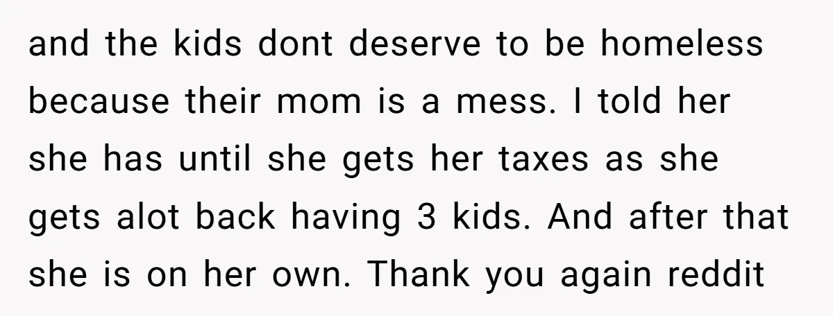 and the kids dont deserve to be homeless because their mom is a mess. I told her she has until she gets her taxes as she gets alot back having...
