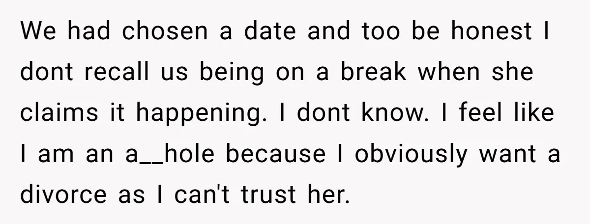 We had chosen a date and too be honest I dont recall us being on a break when she claims it happening. I dont know. I feel like I am...
