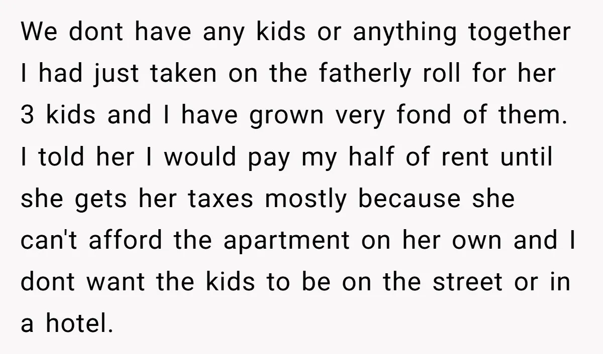 We dont have any kids or anything together I had just taken on the fatherly roll for her 3 kids and I have grown very fond of them. I told...