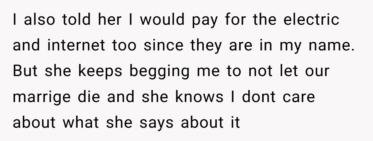 I also told her I would pay for the electric and internet too since they are in my name. But she keeps begging me to not let our marrige die...