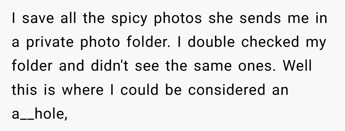 I save all the spicy photos she sends me in a private photo folder. I double checked my folder and didn't see the same ones. Well this is where I...